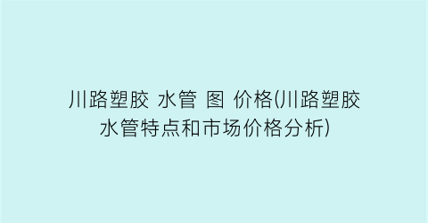川路塑胶 水管 图 价格(川路塑胶水管特点和市场价格分析)